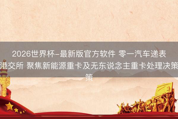 2026世界杯-最新版官方软件 零一汽车递表港交所 聚焦新能源重卡及无东说念主重卡处理决策