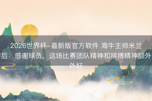 2026世界杯-最新版官方软件 海牛主帅米兰赛后：感谢球员，这场比赛团队精神和拼搏精神额外好
