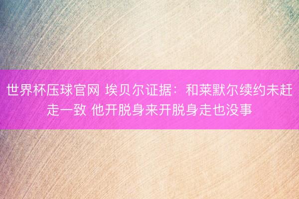 世界杯压球官网 埃贝尔证据：和莱默尔续约未赶走一致 他开脱身来开脱身走也没事