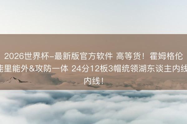 2026世界杯-最新版官方软件 高等货！霍姆格伦能里能外&攻防一体 24分12板3帽统领湖东谈主内线！
