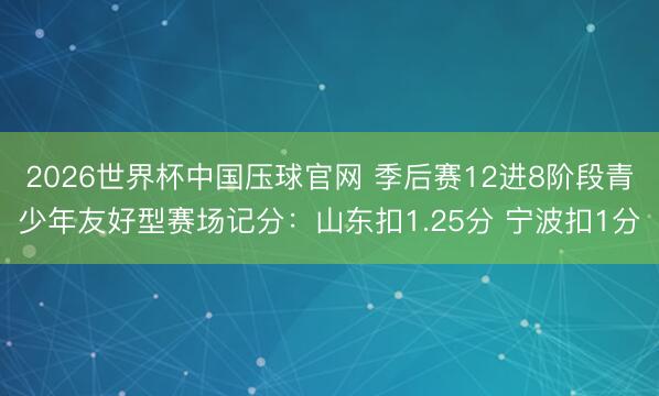2026世界杯中国压球官网 季后赛12进8阶段青少年友好型赛场记分：山东扣1.25分 宁波扣1分