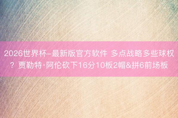 2026世界杯-最新版官方软件 多点战略多些球权？贾勒特·阿伦砍下16分10板2帽&拼6前场板