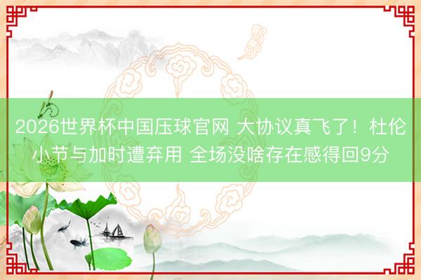 2026世界杯中国压球官网 大协议真飞了！杜伦小节与加时遭弃用 全场没啥存在感得回9分