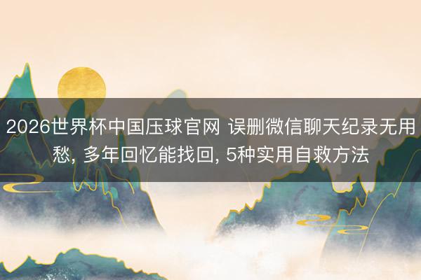 2026世界杯中国压球官网 误删微信聊天纪录无用愁, 多年回忆能找回, 5种实用自救方法