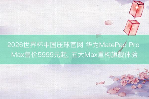 2026世界杯中国压球官网 华为MatePad Pro Max售价5999元起， 五大Max重构旗舰体验