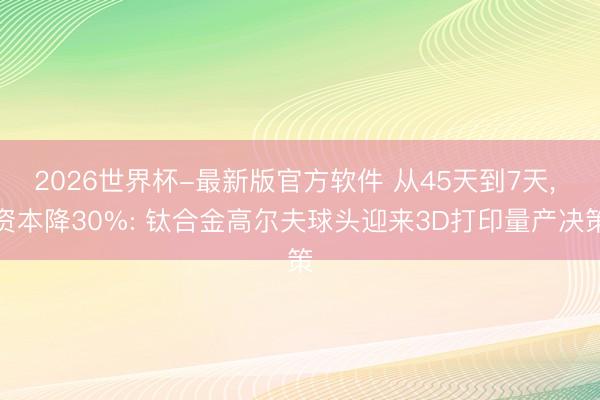 2026世界杯-最新版官方软件 从45天到7天, 资本降30%: 钛合金高尔夫球头迎来3D打印量产决策