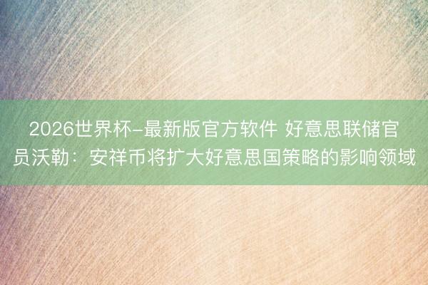 2026世界杯-最新版官方软件 好意思联储官员沃勒：安祥币将扩大好意思国策略的影响领域