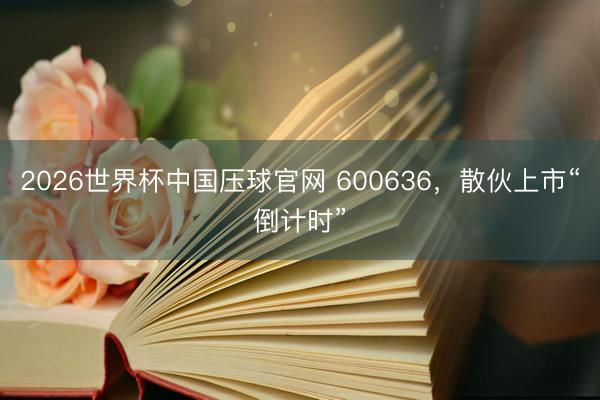 2026世界杯中国压球官网 600636,散伙上市“倒计时”