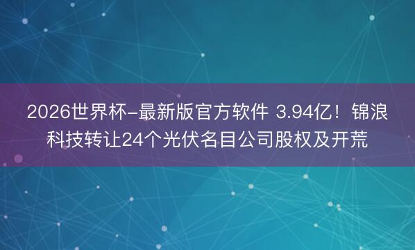 2026世界杯-最新版官方软件 3.94亿!锦浪科技转让24个光伏名目公司股权及开荒