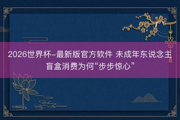 2026世界杯-最新版官方软件 未成年东说念主盲盒消费为何“步步惊心”