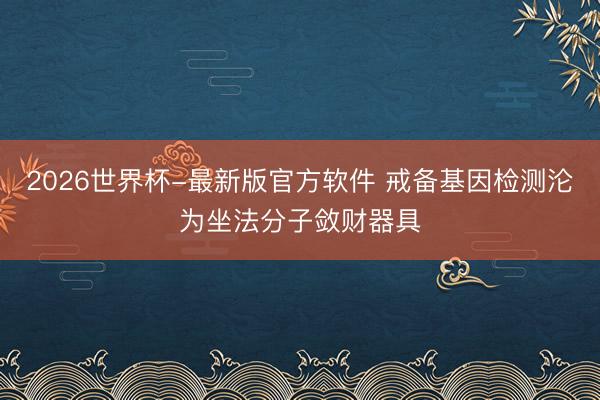 2026世界杯-最新版官方软件 戒备基因检测沦为坐法分子敛财器具