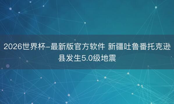 2026世界杯-最新版官方软件 新疆吐鲁番托克逊县发生5.0级地震