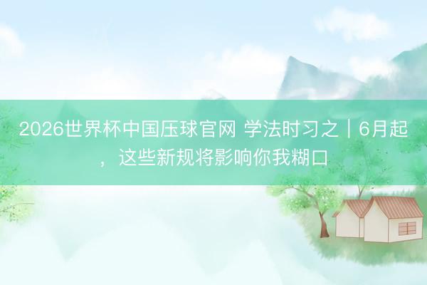 2026世界杯中国压球官网 学法时习之｜6月起，这些新规将影响你我糊口