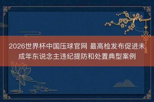2026世界杯中国压球官网 最高检发布促进未成年东说念主违纪提防和处置典型案例
