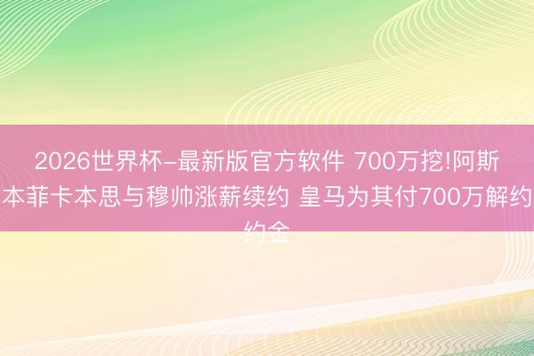 2026世界杯-最新版官方软件 700万挖!阿斯：本菲卡本思与穆帅涨薪续约 皇马为其付700万解约金