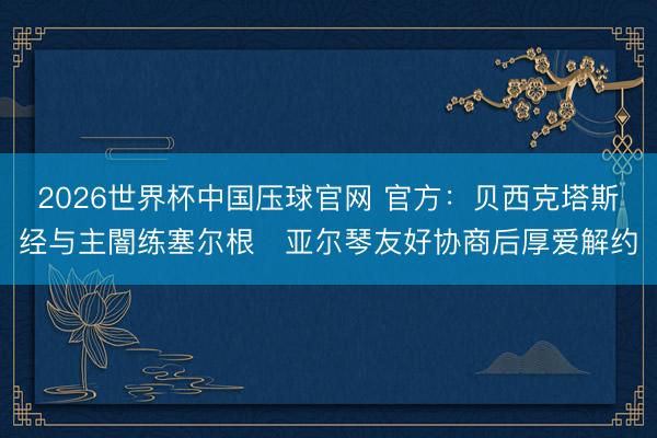 2026世界杯中国压球官网 官方：贝西克塔斯经与主闇练塞尔根・亚尔琴友好协商后厚爱解约