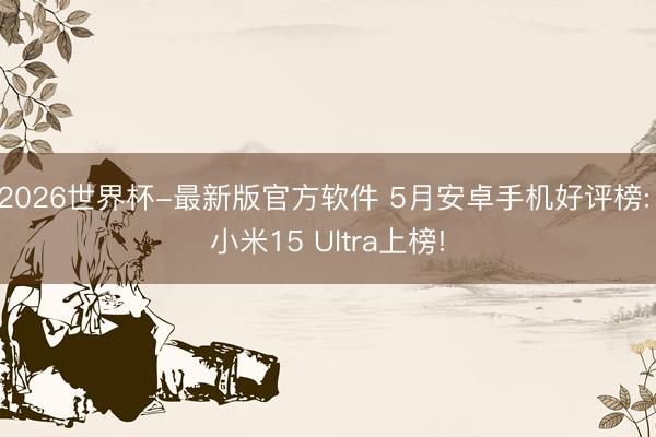 2026世界杯-最新版官方软件 5月安卓手机好评榜: 小米15 Ultra上榜!