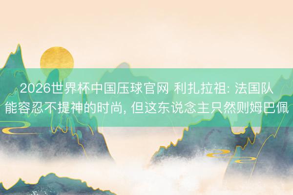 2026世界杯中国压球官网 利扎拉祖: 法国队能容忍不提神的时尚, 但这东说念主只然则姆巴佩