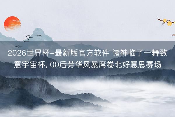 2026世界杯-最新版官方软件 诸神临了一舞致意宇宙杯， 00后芳华风暴席卷北好意思赛场