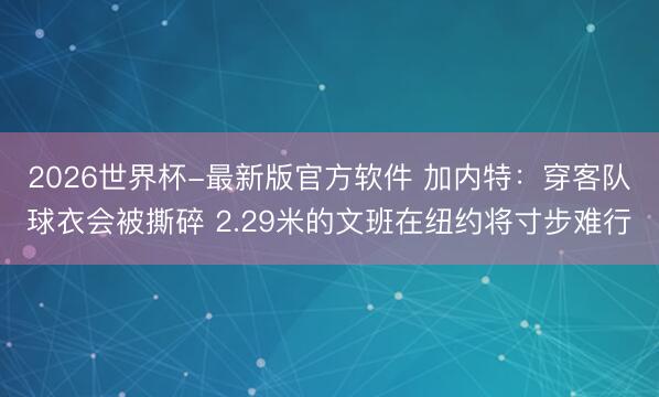 2026世界杯-最新版官方软件 加内特:穿客队球衣会被撕碎 2.29米的文班在纽约将寸步难行