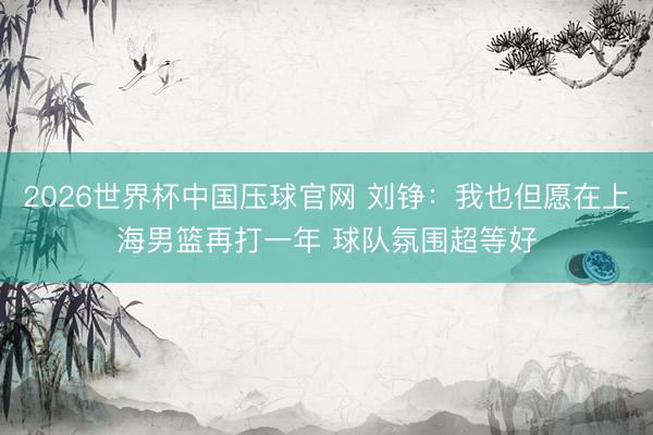2026世界杯中国压球官网 刘铮：我也但愿在上海男篮再打一年 球队氛围超等好