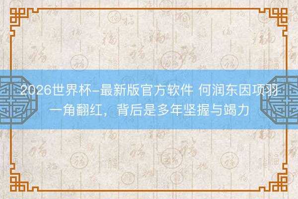 2026世界杯-最新版官方软件 何润东因项羽一角翻红,背后是多年坚握与竭力