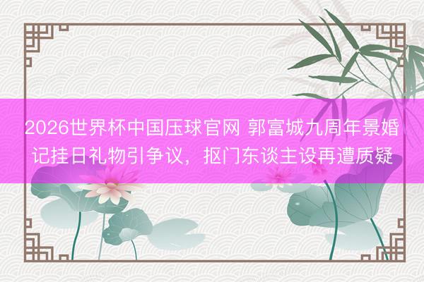 2026世界杯中国压球官网 郭富城九周年景婚记挂日礼物引争议,抠门东谈主设再遭质疑