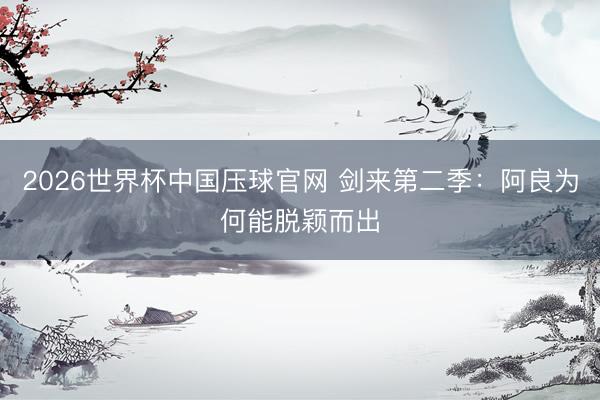 2026世界杯中国压球官网 剑来第二季:阿良为何能脱颖而出