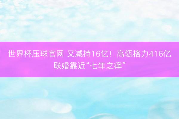 世界杯压球官网 又减持16亿!高瓴格力416亿联婚靠近“七年之痒”