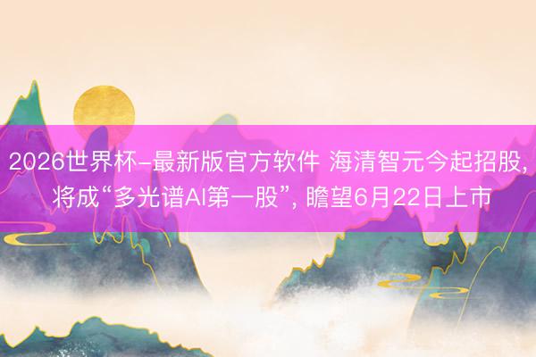2026世界杯-最新版官方软件 海清智元今起招股， 将成“多光谱AI第一股”， 瞻望6月22日上市