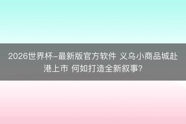 2026世界杯-最新版官方软件 义乌小商品城赴港上市 何如打造全新叙事？