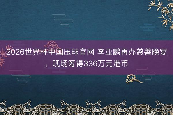 2026世界杯中国压球官网 李亚鹏再办慈善晚宴,现场筹得336万元港币