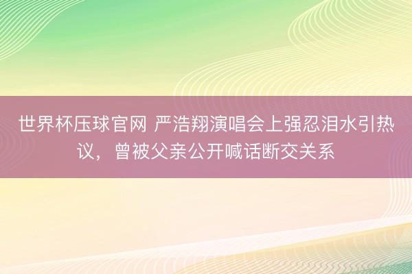 世界杯压球官网 严浩翔演唱会上强忍泪水引热议，曾被父亲公开喊话断交关系