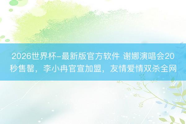 2026世界杯-最新版官方软件 谢娜演唱会20秒售罄，李小冉官宣加盟，友情爱情双杀全网