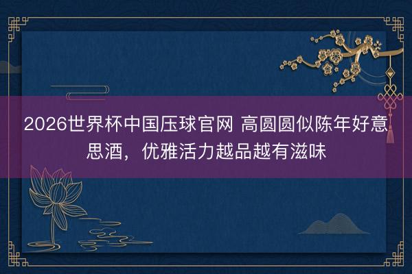 2026世界杯中国压球官网 高圆圆似陈年好意思酒，优雅活力越品越有滋味
