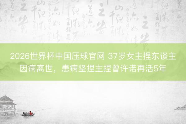 2026世界杯中国压球官网 37岁女主捏东谈主因病离世,患病坚捏主捏曾许诺再活5年