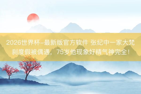 2026世界杯-最新版官方软件 张纪中一家大梵刹度假被偶遇,75岁他现象好精气神完全!