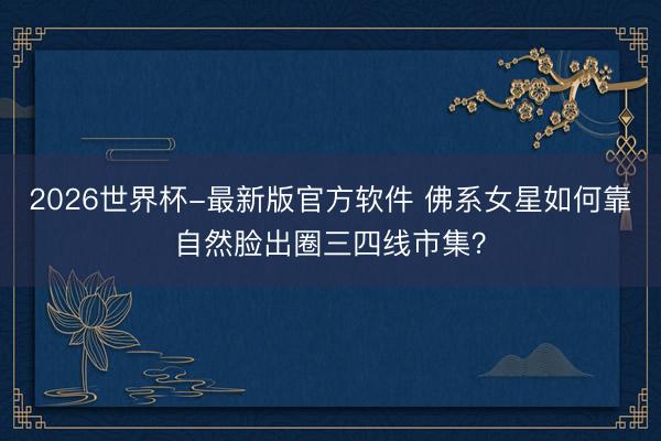 2026世界杯-最新版官方软件 佛系女星如何靠自然脸出圈三四线市集?