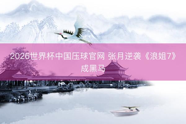 2026世界杯中国压球官网 张月逆袭《浪姐7》成黑马