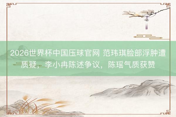 2026世界杯中国压球官网 范玮琪脸部浮肿遭质疑，李小冉陈述争议，陈瑶气质获赞