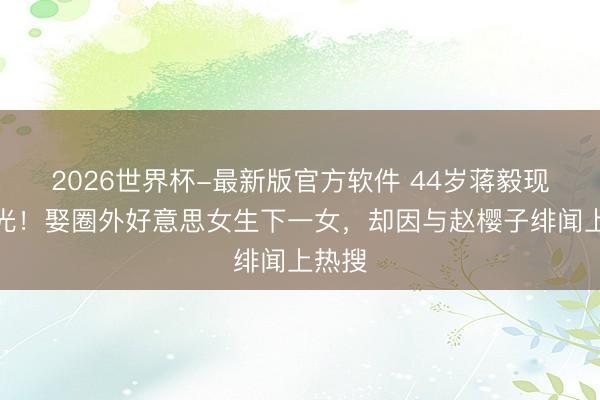 2026世界杯-最新版官方软件 44岁蒋毅现状曝光！娶圈外好意思女生下一女，却因与赵樱子绯闻上热搜
