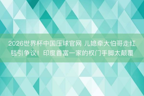 2026世界杯中国压球官网 儿媳牵大伯哥走红毯引争议！印度首富一家的权门手脚太颠覆