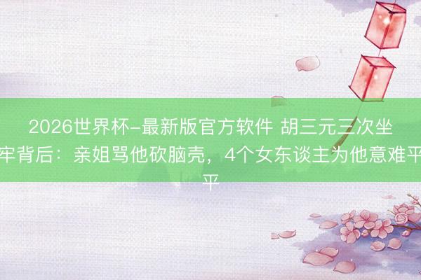 2026世界杯-最新版官方软件 胡三元三次坐牢背后：亲姐骂他砍脑壳，4个女东谈主为他意难平
