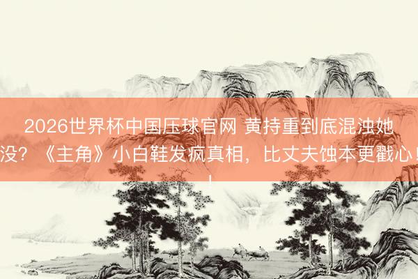 2026世界杯中国压球官网 黄持重到底混浊她没？《主角》小白鞋发疯真相，比丈夫蚀本更戳心！