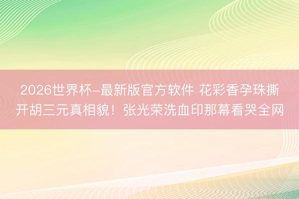 2026世界杯-最新版官方软件 花彩香孕珠撕开胡三元真相貌!张光荣洗血印那幕看哭全网