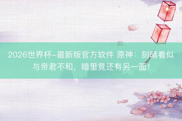 2026世界杯-最新版官方软件 原神：刻晴看似与帝君不和，暗里竟还有另一面！