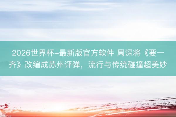 2026世界杯-最新版官方软件 周深将《要一齐》改编成苏州评弹，流行与传统碰撞超美妙