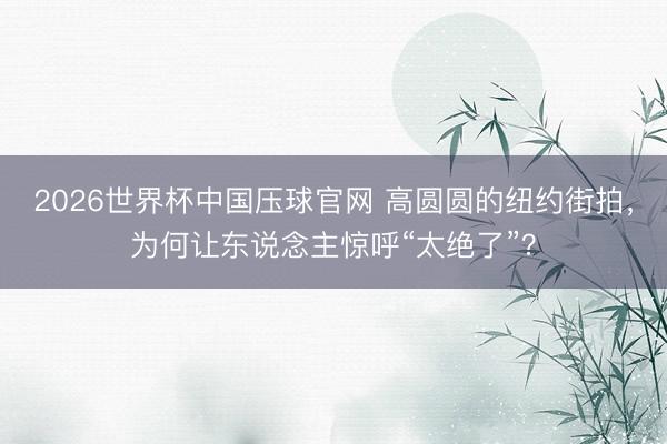 2026世界杯中国压球官网 高圆圆的纽约街拍，为何让东说念主惊呼“太绝了”？