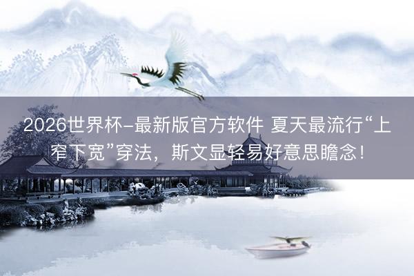 2026世界杯-最新版官方软件 夏天最流行“上窄下宽”穿法，斯文显轻易好意思瞻念！