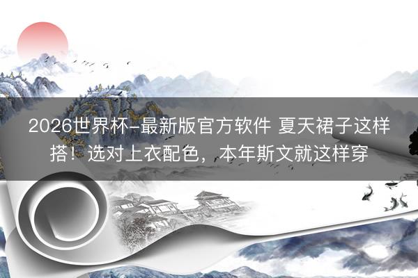 2026世界杯-最新版官方软件 夏天裙子这样搭！选对上衣配色，本年斯文就这样穿